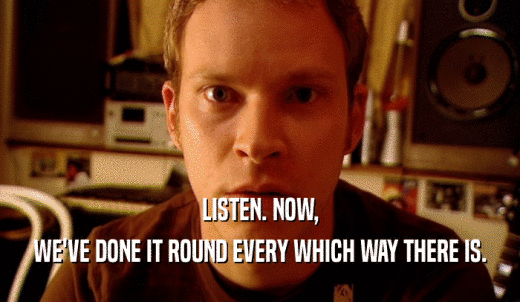 LISTEN. NOW, WE'VE DONE IT ROUND EVERY WHICH WAY THERE IS. 