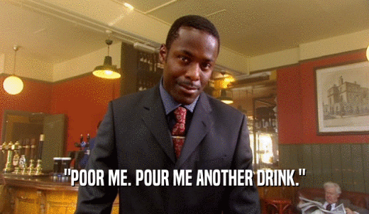 'POOR ME. POUR ME ANOTHER DRINK.'