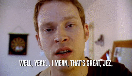 WELL, YEAH... I MEAN, THAT'S GREAT, JEZ,  