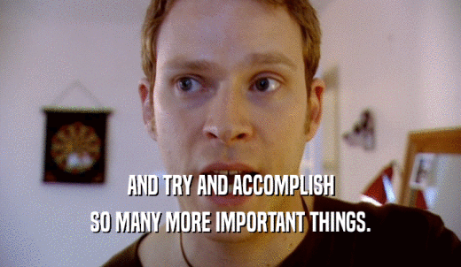 AND TRY AND ACCOMPLISH SO MANY MORE IMPORTANT THINGS. 