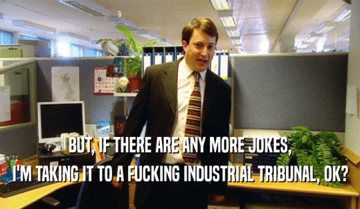 BUT, IF THERE ARE ANY MORE JOKES, I'M TAKING IT TO A FUCKING INDUSTRIAL TRIBUNAL, OK? 