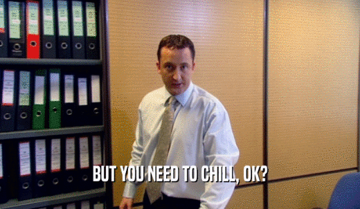 BUT YOU NEED TO CHILL, OK?  