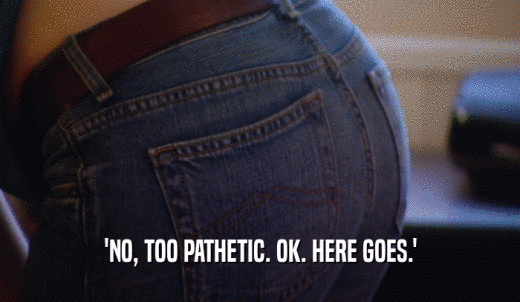 'NO, TOO PATHETIC. OK. HERE GOES.'  