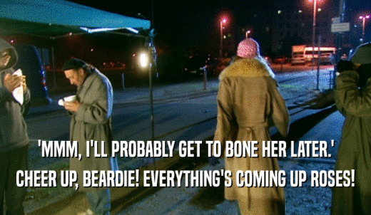 'MMM, I'LL PROBABLY GET TO BONE HER LATER.' CHEER UP, BEARDIE! EVERYTHING'S COMING UP ROSES! 