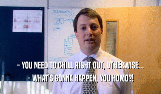 - YOU NEED TO CHILL RIGHT OUT, OTHERWISE... - WHAT'S GONNA HAPPEN, YOU HOMO?! 