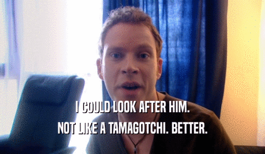 I COULD LOOK AFTER HIM. NOT LIKE A TAMAGOTCHI. BETTER. 