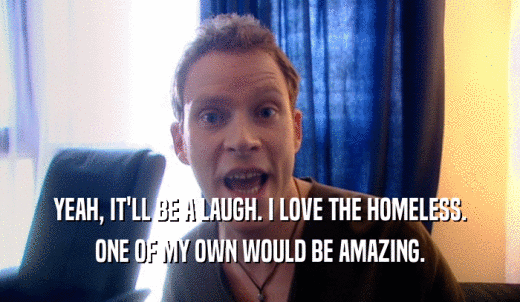 YEAH, IT'LL BE A LAUGH. I LOVE THE HOMELESS. ONE OF MY OWN WOULD BE AMAZING. 