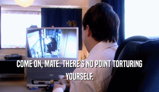COME ON, MATE. THERE'S NO POINT TORTURING YOURSELF. 
