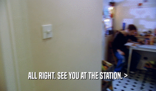 ALL RIGHT. SEE YOU AT THE STATION. >  