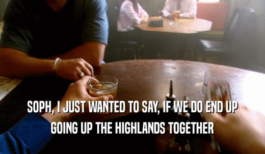 SOPH, I JUST WANTED TO SAY, IF WE DO END UP GOING UP THE HIGHLANDS TOGETHER 