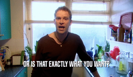 OR IS THAT EXACTLY WHAT YOU WANT?  