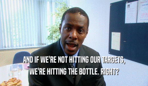 AND IF WE'RE NOT HITTING OUR TARGETS, WE'RE HITTING THE BOTTLE. RIGHT? 