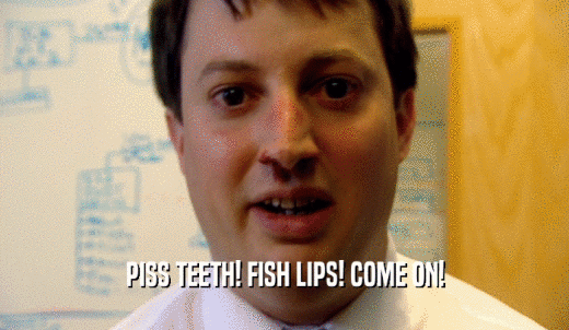 PISS TEETH! FISH LIPS! COME ON!  