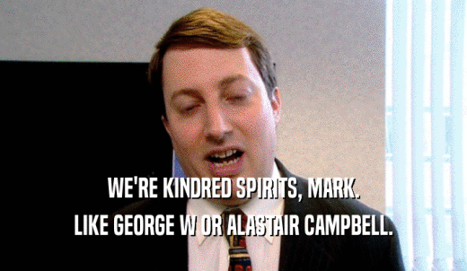 WE'RE KINDRED SPIRITS, MARK. LIKE GEORGE W OR ALASTAIR CAMPBELL. 