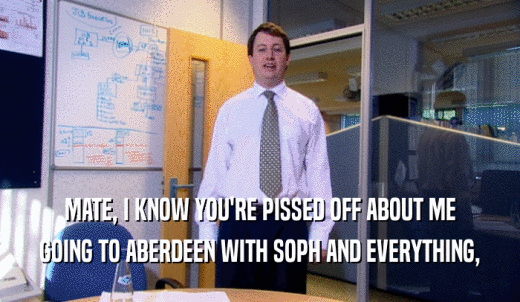 MATE, I KNOW YOU'RE PISSED OFF ABOUT ME GOING TO ABERDEEN WITH SOPH AND EVERYTHING, 