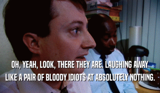 OH, YEAH, LOOK, THERE THEY ARE. LAUGHING AWAY LIKE A PAIR OF BLOODY IDIOTS AT ABSOLUTELY NOTHING. 