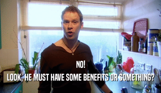 NO! LOOK, HE MUST HAVE SOME BENEFITS OR SOMETHING? 