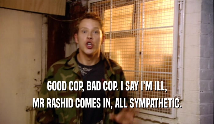 GOOD COP, BAD COP. I SAY I'M ILL, MR RASHID COMES IN, ALL SYMPATHETIC. 
