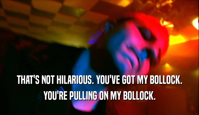 THAT'S NOT HILARIOUS. YOU'VE GOT MY BOLLOCK. YOU'RE PULLING ON MY BOLLOCK. 