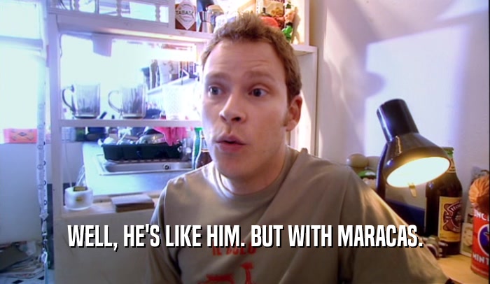WELL, HE'S LIKE HIM. BUT WITH MARACAS.  