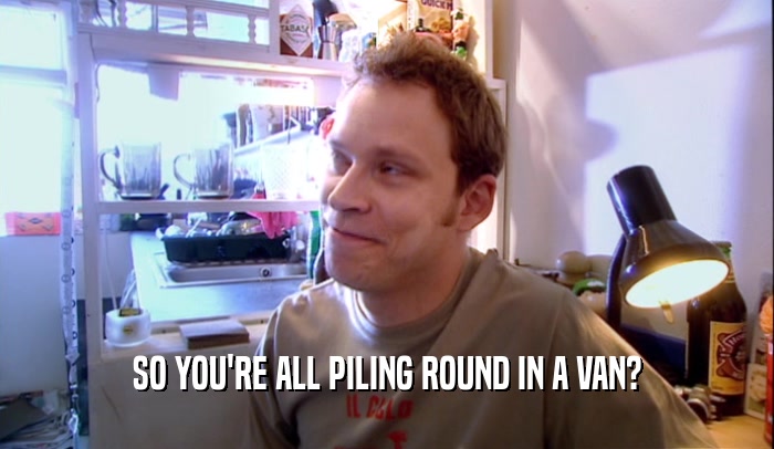 SO YOU'RE ALL PILING ROUND IN A VAN?  