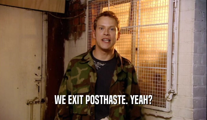 WE EXIT POSTHASTE. YEAH?  