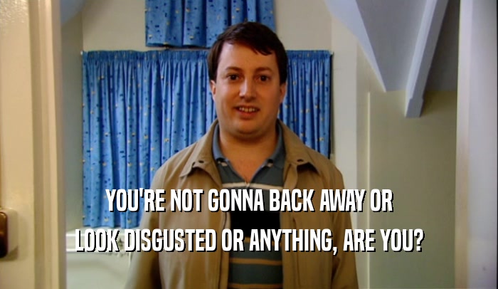 YOU'RE NOT GONNA BACK AWAY OR LOOK DISGUSTED OR ANYTHING, ARE YOU? 