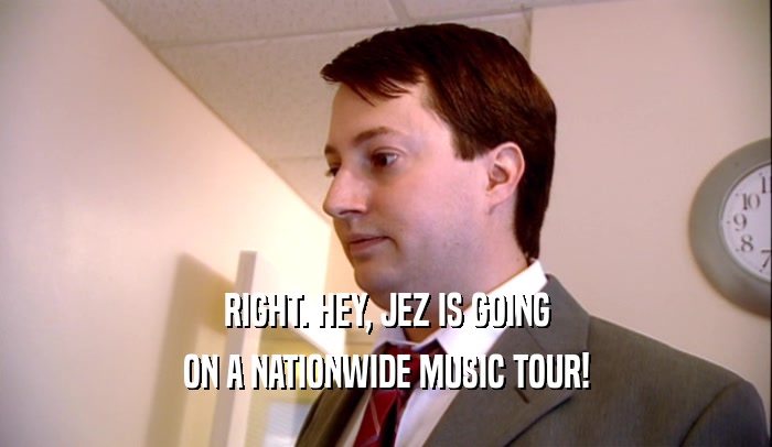 RIGHT. HEY, JEZ IS GOING ON A NATIONWIDE MUSIC TOUR! 