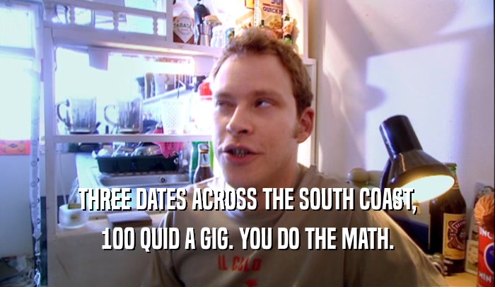 THREE DATES ACROSS THE SOUTH COAST, 100 QUID A GIG. YOU DO THE MATH. 