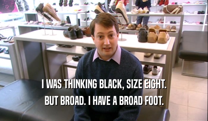 I WAS THINKING BLACK, SIZE EIGHT. BUT BROAD. I HAVE A BROAD FOOT. 