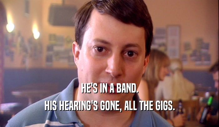HE'S IN A BAND.
 HIS HEARING'S GONE, ALL THE GIGS.
 