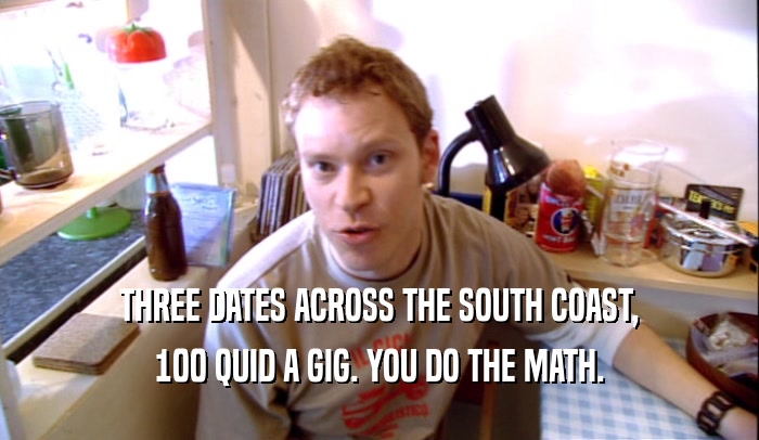 THREE DATES ACROSS THE SOUTH COAST, 100 QUID A GIG. YOU DO THE MATH. 