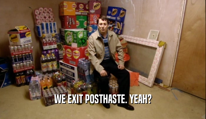 WE EXIT POSTHASTE. YEAH?  