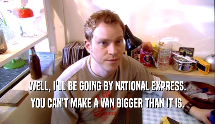 WELL, I'LL BE GOING BY NATIONAL EXPRESS. YOU CAN'T MAKE A VAN BIGGER THAN IT IS. 