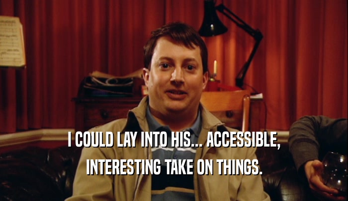 I COULD LAY INTO HIS... ACCESSIBLE, INTERESTING TAKE ON THINGS. 