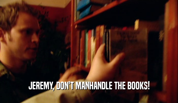 JEREMY, DON'T MANHANDLE THE BOOKS!  