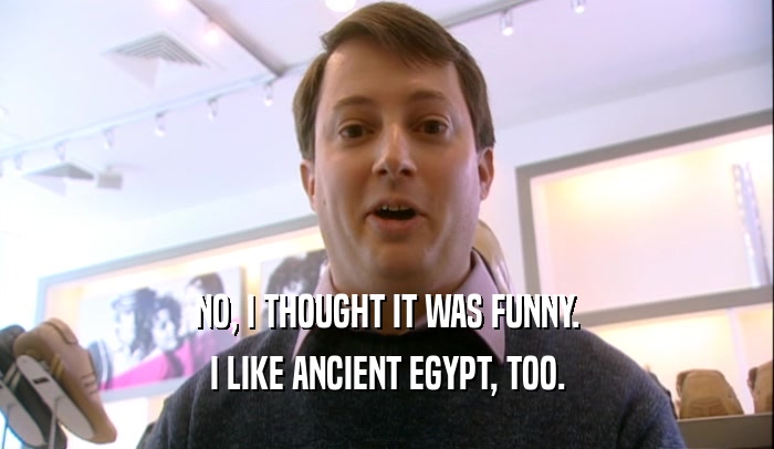NO, I THOUGHT IT WAS FUNNY. I LIKE ANCIENT EGYPT, TOO. 