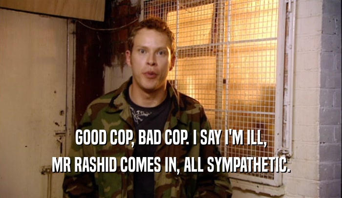 GOOD COP, BAD COP. I SAY I'M ILL, MR RASHID COMES IN, ALL SYMPATHETIC. 