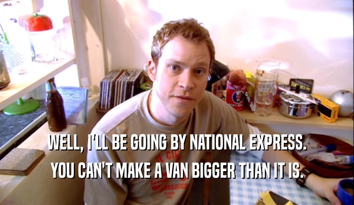 WELL, I'LL BE GOING BY NATIONAL EXPRESS. YOU CAN'T MAKE A VAN BIGGER THAN IT IS. 