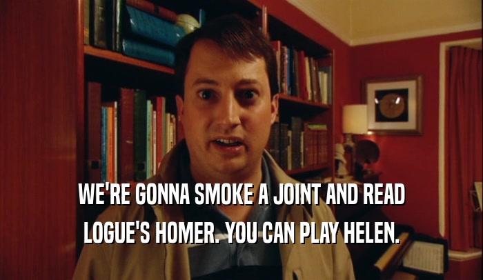 WE'RE GONNA SMOKE A JOINT AND READ LOGUE'S HOMER. YOU CAN PLAY HELEN. 