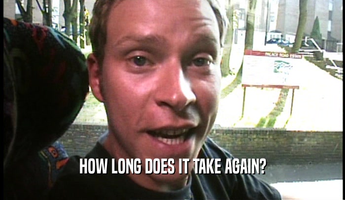 HOW LONG DOES IT TAKE AGAIN?  