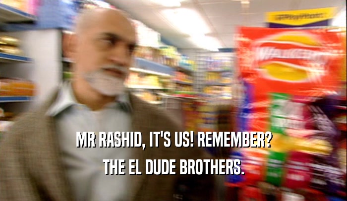 MR RASHID, IT'S US! REMEMBER?
 THE EL DUDE BROTHERS.
 