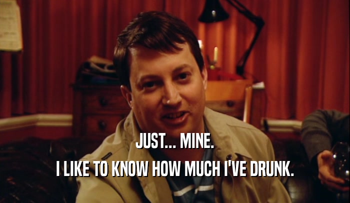 JUST... MINE. I LIKE TO KNOW HOW MUCH I'VE DRUNK. 