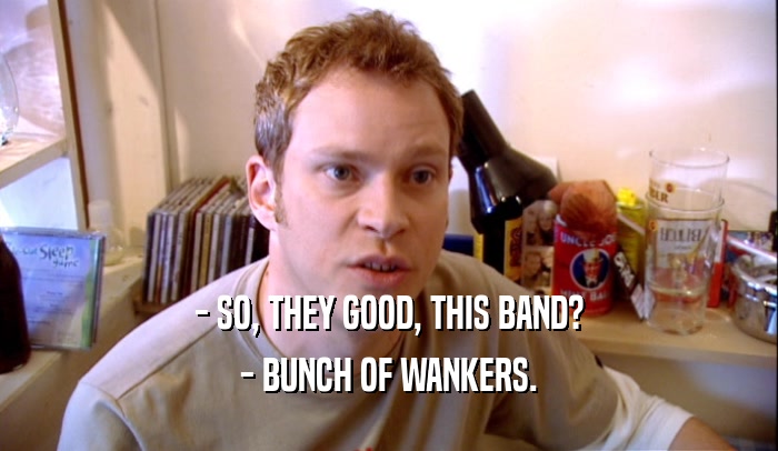 - SO, THEY GOOD, THIS BAND? - BUNCH OF WANKERS. 