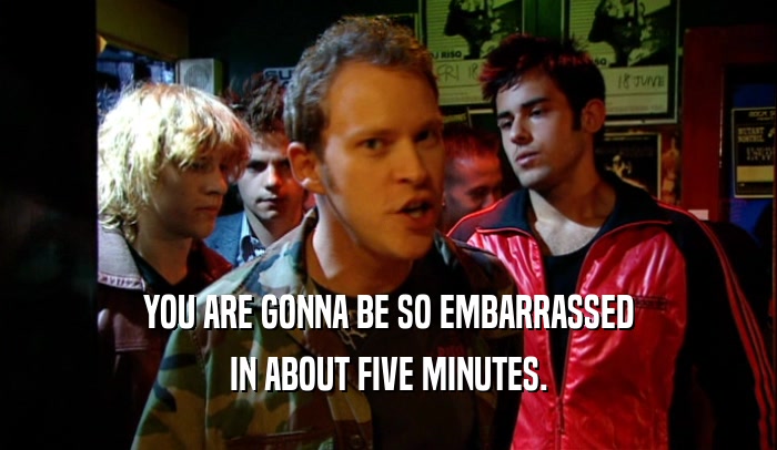 YOU ARE GONNA BE SO EMBARRASSED IN ABOUT FIVE MINUTES. 