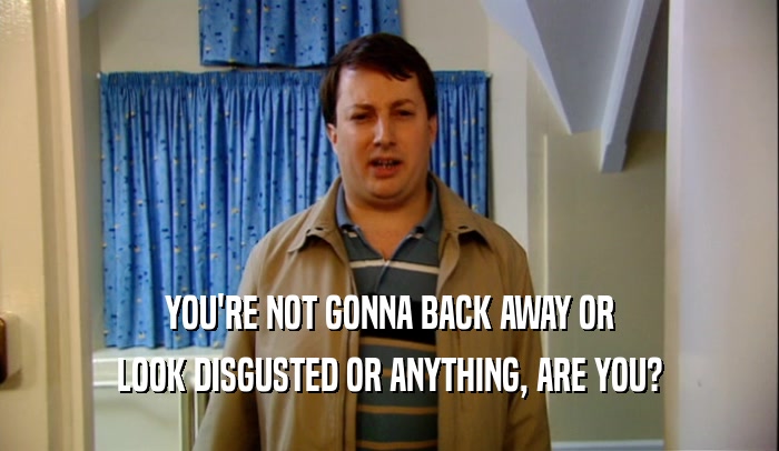 YOU'RE NOT GONNA BACK AWAY OR LOOK DISGUSTED OR ANYTHING, ARE YOU? 