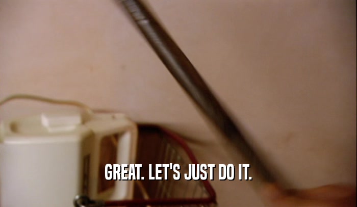 GREAT. LET'S JUST DO IT.  