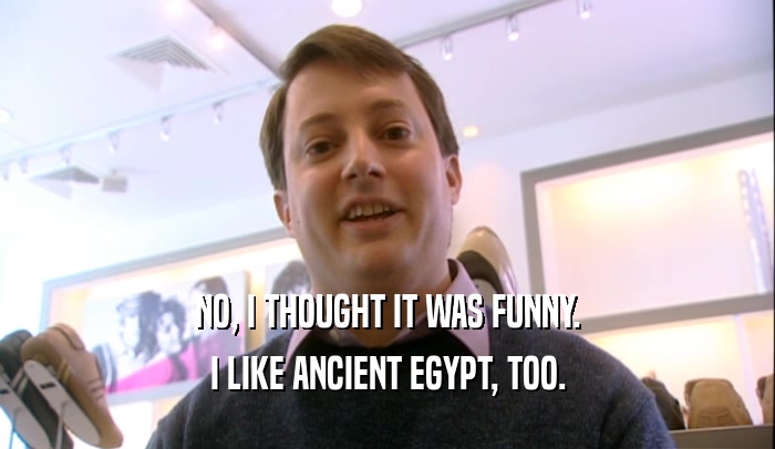 NO, I THOUGHT IT WAS FUNNY. I LIKE ANCIENT EGYPT, TOO. 