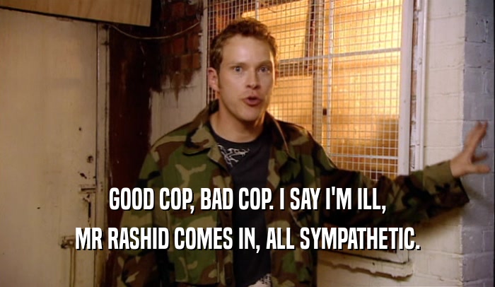 GOOD COP, BAD COP. I SAY I'M ILL, MR RASHID COMES IN, ALL SYMPATHETIC. 