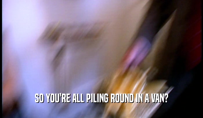 SO YOU'RE ALL PILING ROUND IN A VAN?  